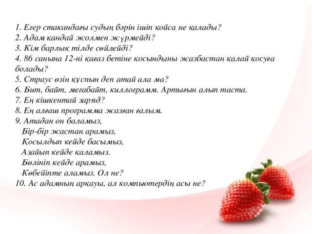1. Егер стакандағы судың бәрін ішіп қойса не қалады? 2. Адам қандай жолмен жүрмейді? 3. Кім барлық тілде сөйлейді? 4. 86 санына 12-ні қағаз бетіне қосындыны жазбастан қалай қосуға болады? 5. Страус өзін құспын деп атай ала ма? 6. Бит, байт, мегабайт, киллограмм. Артығын алып таста. 7. Ең кішкентай заряд? 8. Ең алғаш программа жазған ғалым. 9. Атадан он баламыз,  Бір-бір жастан арамыз,  Қосылдып кейде басымыз,  Азайып кейде қаламыз.  Бөлініп кейде арамыз,  Көбейіпте аламыз. Ол не? 10. Ас адамның арқауы, ал компьютердің асы не?