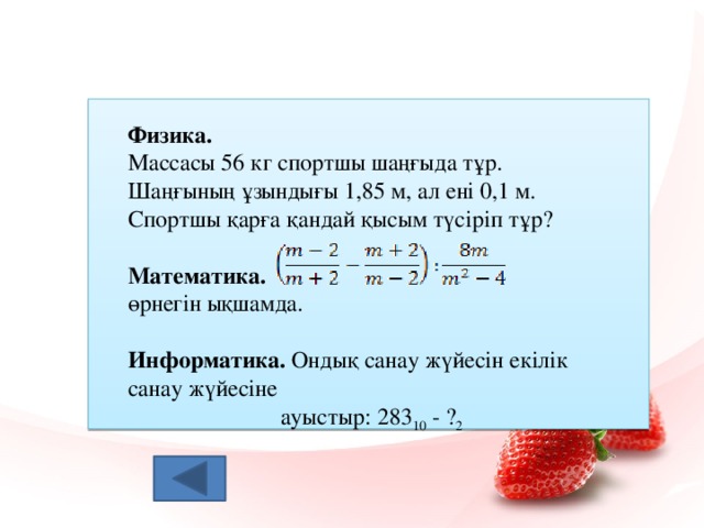 Физика.  Массасы 56 кг спортшы шаңғыда тұр. Шаңғының ұзындығы 1,85 м, ал ені 0,1 м. Спортшы қарға қандай қысым түсіріп тұр?   Математика.  өрнегін ықшамда. Информатика. Ондық санау жүйесін екілік санау жүйесіне  ауыстыр: 283 10 - ? 2