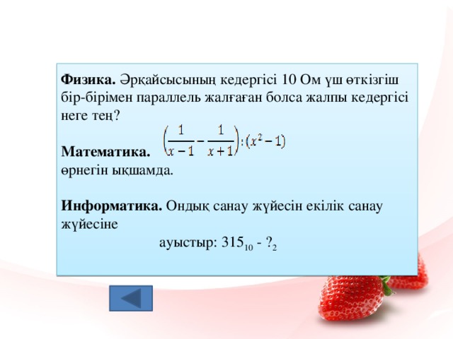 Физика. Әрқайсысының кедергісі 10 Ом үш өткізгіш бір-бірімен параллель жалғаған болса жалпы кедергісі неге тең? Математика.  өрнегін ықшамда. Информатика. Ондық санау жүйесін екілік санау жүйесіне  ауыстыр: 315 10 - ? 2