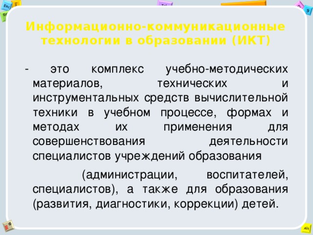 Информационно-коммуникационные технологии в образовании (ИКТ) - это комплекс учебно-методических материалов, технических и инструментальных средств вычислительной техники в учебном процессе, формах и методах их применения для совершенствования деятельности специалистов учреждений образования  (администрации, воспитателей, специалистов), а также для образования (развития, диагностики, коррекции) детей.