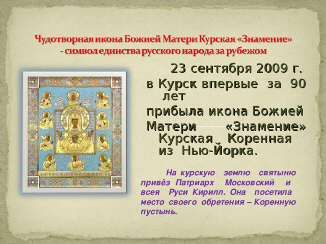 23 сентября 2009 г. в Курск впервые за 90 лет прибыла икона Божией Матери «Знамение» Курская Коренная из Нью-Йорка.  На курскую землю святыню привёз Патриарх Московский и всея Руси Кирилл. Она посетила место своего обретения – Коренную пустынь.