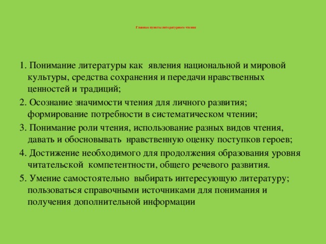 Главные пункты литературного чтения      1. Понимание литературы как явления национальной и мировой культуры, средства сохранения и передачи нравственных ценностей и традиций; 2. Осознание значимости чтения для личного развития; формирование потребности в систематическом чтении; 3. Понимание роли чтения, использование разных видов чтения, давать и обосновывать нравственную оценку поступков героев; 4. Достижение необходимого для продолжения образования уровня читательской компетентности, общего речевого развития. 5. Умение самостоятельно выбирать интересующую литературу; пользоваться справочными источниками для понимания и получения дополнительной информации