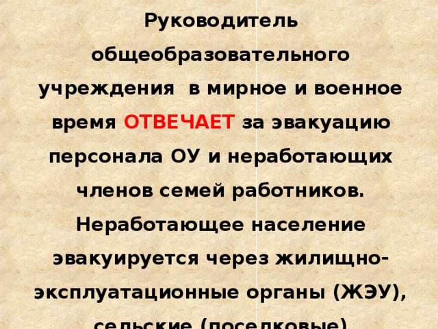 Руководитель общеобразовательного учреждения в мирное и военное время ОТВЕЧАЕТ за эвакуацию персонала ОУ и неработающих членов семей работников. Неработающее население эвакуируется через жилищно-эксплуатационные органы (ЖЭУ), сельские (поселковые) администрации.