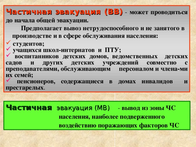 Частичная эвакуация (ВВ)  - может проводиться до начала общей эвакуации.  Предполагает вывоз нетрудоспособного и не занятого в производстве и в сфере обслуживания населения:  студентов;  учащихся школ-интернатов и ПТУ;  воспитанников детских домов, ведомственных детских садов и других детских учреждений совместно с преподавателями, обслуживающим персоналом и члена-ми их семей;  пенсионеров, содержащиеся в домах инвалидов и престарелых .  Частичная эвакуация (МВ) - вывод из зоны ЧС населения, наиболее подверженного воздействию поражающих факторов ЧС