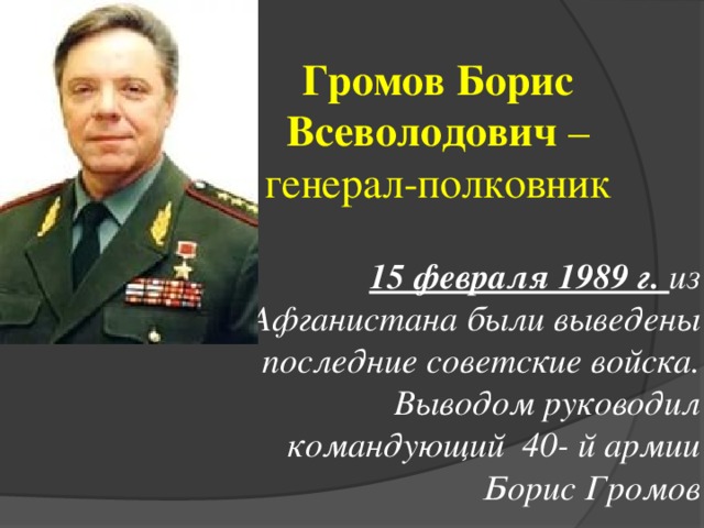 Громов Борис Всеволодович – генерал-полковник 15 февраля 1989 г. из Афганистана были выведены последние советские войска. Выводом руководил командующий 40- й армии Борис Громов