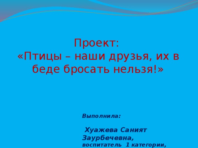 Проект:  «Птицы – наши друзья, их в беде бросать нельзя!» Выполнила:  Хуажева Саният Заурбечевна, воспитатель 1 категории, МБДОУ№9