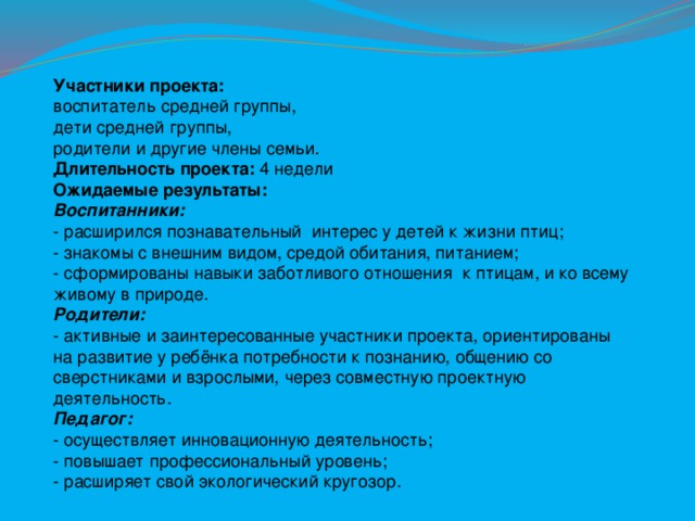 Участники проекта: воспитатель средней группы, дети средней группы, родители и другие члены семьи. Длительность проекта: 4 недели Ожидаемые результаты: Воспитанники:  - расширился познавательный интерес у детей к жизни птиц;   - знакомы с внешним видом, средой обитания, питанием;   - сформированы навыки заботливого отношения к птицам, и ко всему живому в природе.   Родители:    - активные и заинтересованные участники проекта, ориентированы на развитие у ребёнка потребности к познанию, общению со сверстниками и взрослыми, через совместную проектную деятельность.  Педагог:   - осуществляет инновационную деятельность;   - повышает профессиональный уровень;   - расширяет свой экологический кругозор.