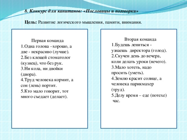 8. Конкурс для капитанов: «Пословицы и поговорки»  Цель: Развитие логического мышления, памяти, внимания.    Вторая команда 1.Будешь лениться - узнаешь директора (голод). 2.Скучен день до вечера, коли делать уроки (нечего). 3.Мало хотеть, надо просить (уметь). 4.Землю красит солнце, а человека парикмахер (труд). 5.Делу время – еде (потехе) час.  Первая команда 1.Одна голова –хорошо, а две - некрасиво (лучше). 2.Без клещей стоматолог (кузнец), что без рук. 3.Ни кола, ни двойки (двора). 4.Труд человека кормит, а сон (лень) портит. 5.Кто мало говорит, тот много съедает (делает).