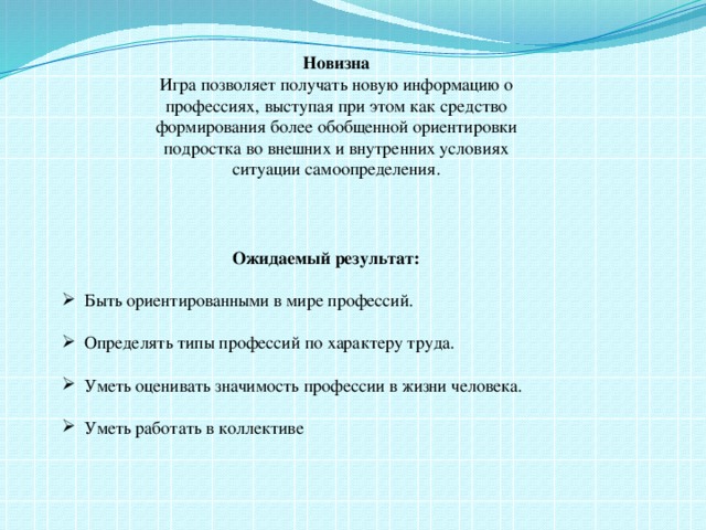 Новизна Игра позволяет получать новую информацию о профессиях, выступая при этом как средство формирования более обобщенной ориентировки подростка во внешних и внутренних условиях ситуации самоопределения.   Ожидаемый результат: Быть ориентированными в мире профессий. Определять типы профессий по характеру труда. Уметь оценивать значимость профессии в жизни человека. Уметь работать в коллективе