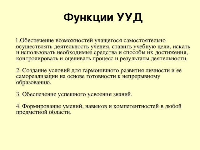 Функции УУД  1.Обеспечение возможностей учащегося самостоятельно осуществлять деятельность учения, ставить учебную цели, искать и использовать необходимые средства и способы их достижения, контролировать и оценивать процесс и результаты деятельности.   2. Создание условий для гармоничного развития личности и ее самореализации на основе готовности к непрерывному образованию.   3. Обеспечение успешного усвоения знаний.   4. Формирование умений, навыков и компетентностей в любой предметной области.