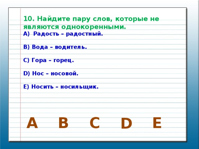 10. Найдите пару слов, которые не являются однокоренными. Радость – радостный.  B) Вода – водитель.  C) Гора – горец.  D) Нос – носовой.  E) Носить – носильщик. E C B A D