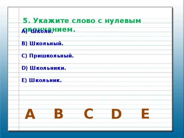 5. Укажите слово с нулевым окончанием. Школа.  B) Школьный.  C) Пришкольный.  D) Школьники.  E) Школьник. В E C A D