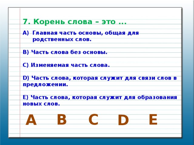 7. Корень слова – это ... Главная часть основы, общая для родственных слов.  B) Часть слова без основы.  C) Изменяемая часть слова.  D) Часть слова, которая служит для связи слов в предложении.  E) Часть слова, которая служит для образования новых слов. E В C A D