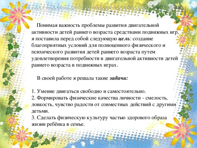 Понимая важность проблемы развития двигательной активности детей раннего возраста средствами подвижных игр, я поставила перед собой следующую цель : создание благоприятных условий для полноценного физического и психического развития детей раннего возраста путем удовлетворения потребности в двигательной активности детей раннего возраста в подвижных играх.   В своей работе я решала такие задачи:   1. Умение двигаться свободно и самостоятельно.  2. Формировать физические качества личности - смелость, ловкость, чувство радости от совместных действий с другими детьми.  3. Сделать физическую культуру частью здорового образа жизни ребёнка в семье.