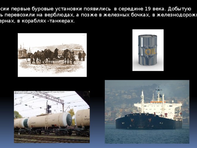 В России первые буровые установки появились в середине 19 века. Добытую нефть перевозили на верблюдах, а позже в железных бочках, в железнодорожных цистернах, в кораблях -танкерах.