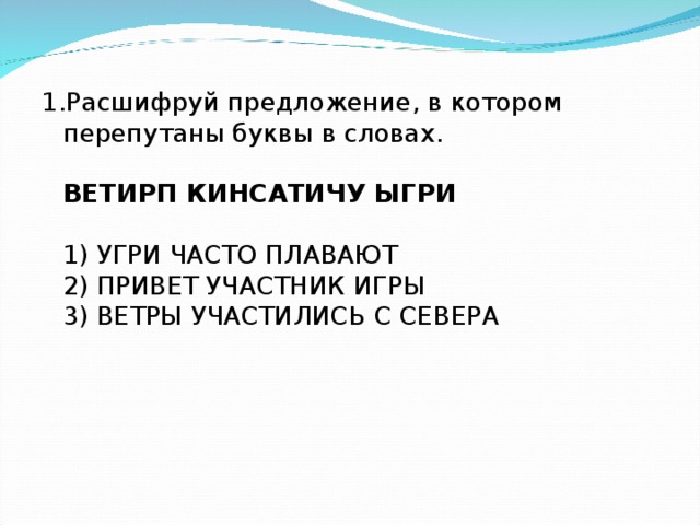 1.Расшифруй предложение, в котором перепутаны буквы в словах.   ВЕТИРП КИНСАТИЧУ ЫГРИ   1) УГРИ ЧАСТО ПЛАВАЮТ  2) ПРИВЕТ УЧАСТНИК ИГРЫ  3) ВЕТРЫ УЧАСТИЛИСЬ С СЕВЕРА