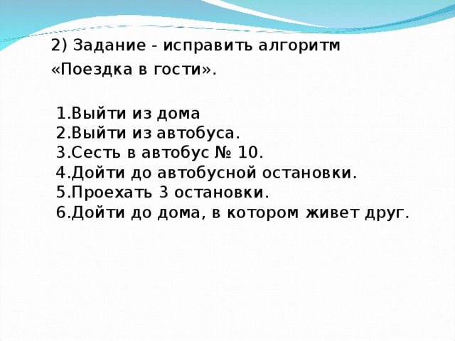 2) Задание - исправить алгоритм «Поездка в гости».    1.Выйти из дома  2.Выйти из автобуса.  3.Сесть в автобус № 10.  4.Дойти до автобусной остановки.  5.Проехать 3 остановки.  6.Дойти до дома, в котором живет друг.