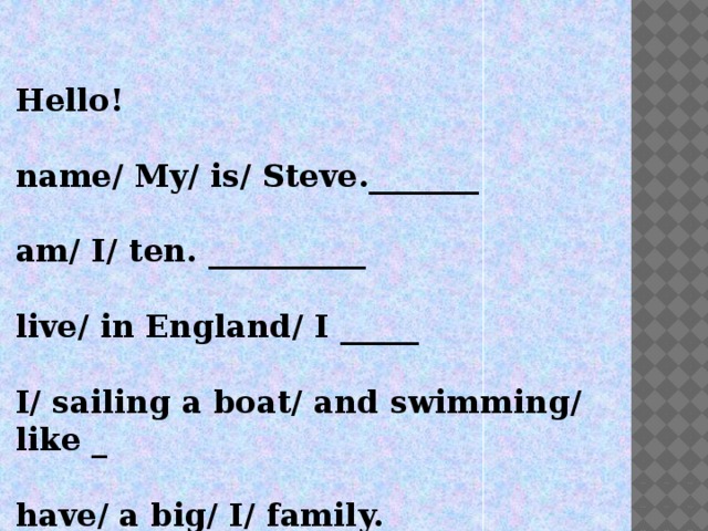 Hello!  name/ My/ is/ Steve._______  am/ I/ ten. __________  live/ in England/ I _____  I/ sailing a boat/ and swimming/ like _  have/ a big/ I/ family. _____________