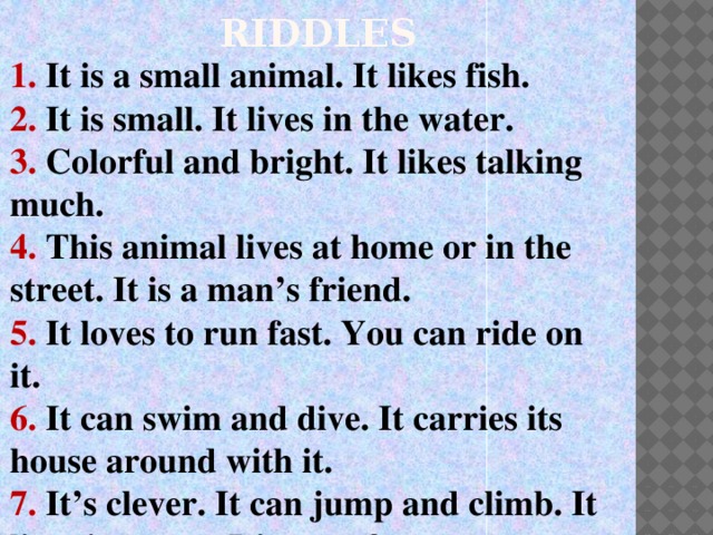 RIDDLES 1. It is a small animal. It likes fish. 2. It is small. It lives in the water. 3. Colorful and bright. It likes talking much. 4. This animal lives at home or in the street. It is a man’s friend. 5. It loves to run fast. You can ride on it. 6. It can swim and dive. It carries its house around with it. 7. It’s clever. It can jump and climb. It lives in a tree. It’s very funny.