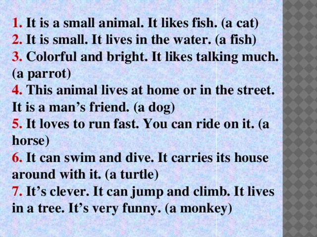 1. It is a small animal. It likes fish. (a cat) 2. It is small. It lives in the water. (a fish) 3. Colorful and bright. It likes talking much. (a parrot) 4. This animal lives at home or in the street. It is a man’s friend. (a dog) 5. It loves to run fast. You can ride on it. (a horse) 6. It can swim and dive. It carries its house around with it. (a turtle) 7. It’s clever. It can jump and climb. It lives in a tree. It’s very funny. (a monkey)