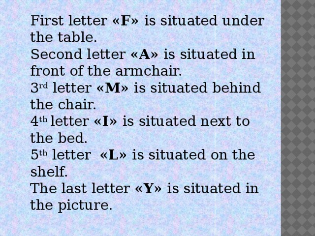 First letter «F» is situated under the table. Second letter «A» is situated in front of the armchair. 3 rd  letter «M» is situated behind the chair. 4 th  letter «I» is situated next to the bed. 5 th  letter «L» is situated on the shelf. The last letter «Y» is situated in the picture.