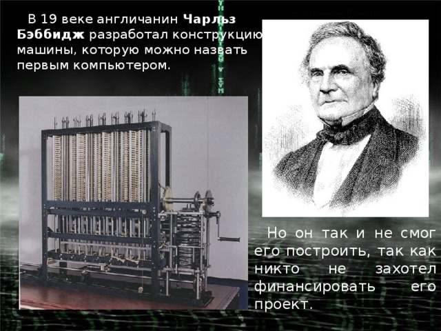 В 19 веке англичанин  Чарльз Бэббидж разработал конструкцию машины, которую можно назвать первым компьютером. Но он так и  не смог его построить, так как никто не захотел финансировать его проект.