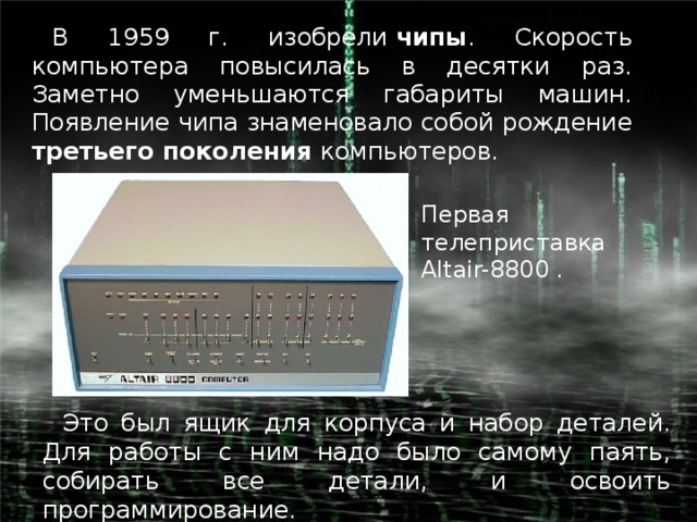 В 1959 г. изобрели  чипы . Скорость компьютера повысилась в десятки раз. Заметно уменьшаются габариты машин. Появление чипа знаменовало собой рождение третьего поколения компьютеров. Первая телеприставка Altair-8800 . Это был ящик для корпуса и набор деталей. Для работы с ним надо было самому паять, собирать все детали, и освоить программирование.