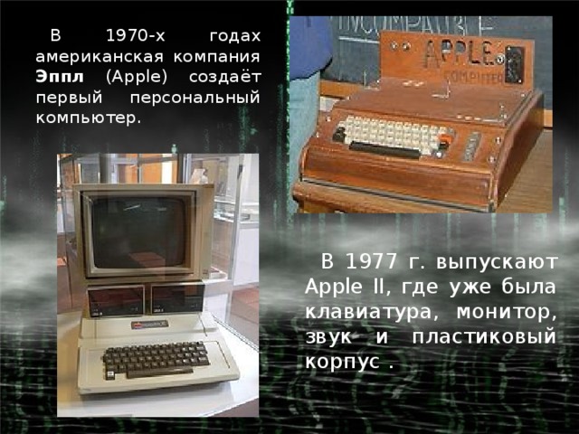 В 1970-х годах американская компания Эппл (Apple) создаёт первый персональный компьютер. В 1977 г. выпускают Apple II, где уже была клавиатура, монитор, звук и пластиковый корпус .