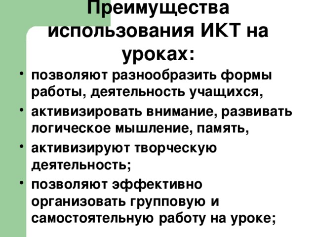 Преимущества использования ИКТ на уроках: позволяют разнообразить формы работы, деятельность учащихся, активизировать внимание, развивать логическое мышление, память, активизируют творческую деятельность; позволяют эффективно организовать групповую и самостоятельную работу на уроке;