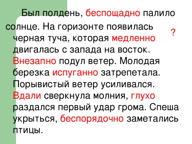 Был полдень, беспощадно палило солнце. На горизонте появилась черная туча, которая медленно двигалась с запада на восток. Внезапно подул ветер. Молодая березка испуганно затрепетала. Порывистый ветер усиливался. Вдали сверкнула молния, глухо раздался первый удар грома. Спеша укрыться, беспорядочно заметались птицы. ?