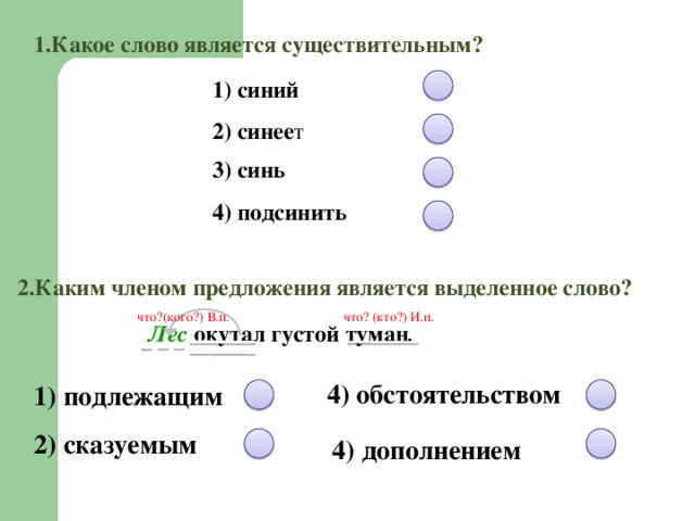 1.Какое слово является существительным? 1) синий  2) синее т 3) синь 4) подсинить  2.Каким членом предложения является выделенное слово? что?(кого?) В.п. что? (кто?) И.п. Лес окутал густой туман . 4) обстоятельством 1) подлежащим 2) сказуемым 4) дополнением