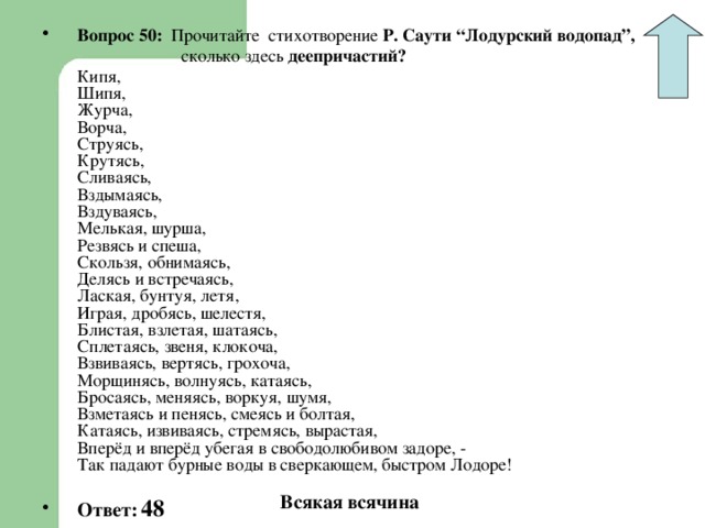 Вопрос 50: Прочитайте стихотворение Р. Саути “Лодурский водопад”,  сколько здесь деепричастий?  Кипя,  Шипя,  Журча,  Ворча,  Струясь,  Крутясь,  Сливаясь,  Вздымаясь,  Вздуваясь,  Мелькая, шурша,  Резвясь и спеша,  Скользя, обнимаясь,  Делясь и встречаясь,  Лаская, бунтуя, летя,  Играя, дробясь, шелестя,  Блистая, взлетая, шатаясь,  Сплетаясь, звеня, клокоча,  Взвиваясь, вертясь, грохоча,  Морщинясь, волнуясь, катаясь,  Бросаясь, меняясь, воркуя, шумя,  Взметаясь и пенясь, смеясь и болтая,  Катаясь, извиваясь, стремясь, вырастая,  Вперёд и вперёд убегая в свободолюбивом задоре, -  Так падают бурные воды в сверкающем, быстром Лодоре!  Ответ:  48