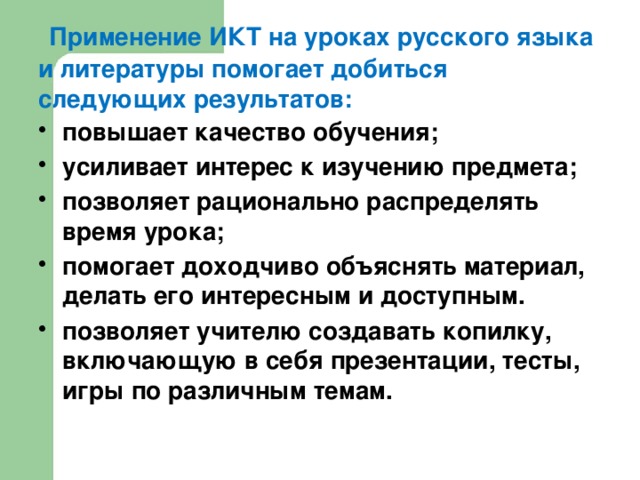 Применение ИКТ на уроках русского языка и литературы помогает добиться следующих результатов: повышает качество обучения; усиливает интерес к изучению предмета; позволяет рационально распределять время урока; помогает доходчиво объяснять материал, делать его интересным и доступным. позволяет учителю создавать копилку, включающую в себя презентации, тесты, игры по различным темам.