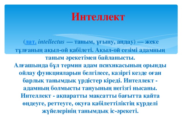 Интеллект   ( лат.  іntellectus — таным, ұғыну, аңдау) — жеке тұлғаның ақыл-ой қабілеті. Ақыл-ой сезімі адамның таным әрекетімен байланысты.  Алғашында бұл термин адам психикасының орынды ойлау функцияларын белгілесе, казіргі кезде оған барлық танымдық үрдістер кіреді. Интеллект - адамның болмысты тануының негізгі нысаны. Интеллект - ақпаратты мақсатты бағытта қайта өңдеуге, реттеуге, оқуға қабілеттіліктің күрделі жүйелерінің танымдық іс-әрекеті.