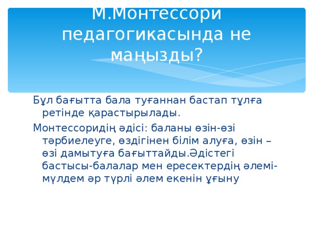 М.Монтессори педагогикасында не маңызды? Бұл бағытта бала туғаннан бастап тұлға ретінде қарастырылады. Монтессоридің әдісі: баланы өзін-өзі тәрбиелеуге, өздігінен білім алуға, өзін –өзі дамытуға бағыттайды.Әдістегі бастысы-балалар мен ересектердің әлемі-мүлдем әр түрлі әлем екенін ұғыну