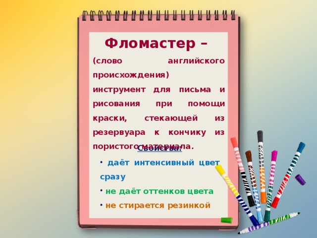 Фломастер – (слово английского происхождения) инструмент для письма и рисования при помощи краски, стекающей из резервуара к кончику из пористого материала.  Свойства:  даёт интенсивный цвет сразу  не даёт оттенков цвета  не стирается резинкой