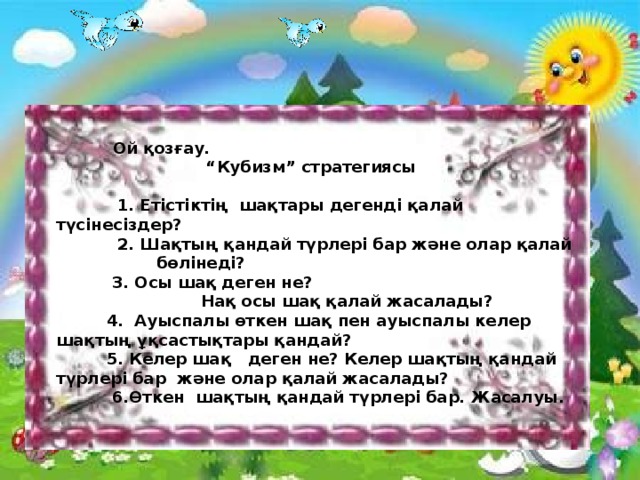 Ой қозғау. “ Кубизм” стратегиясы   1. Етістіктің шақтары дегенді қалай түсінесіздер?  2. Шақтың қандай түрлері бар және олар қалай  бөлінеді?  3. Осы шақ деген не?  Нақ осы шақ қалай жасалады?  4. Ауыспалы өткен шақ пен ауыспалы келер шақтың ұқсастықтары қандай?  5. Келер шақ деген не? Келер шақтың қандай түрлері бар және олар қалай жасалады?  6.Өткен шақтың қандай түрлері бар. Жасалуы.