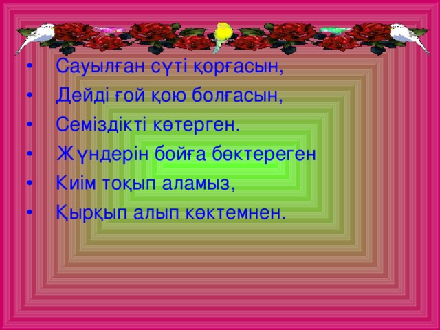 Сауылған сүті қорғасын, Дейді ғой қою болғасын, Семіздікті көтерген. Жүндерін бойға бөктереген Киім тоқып аламыз, Қырқып алып көктемнен.