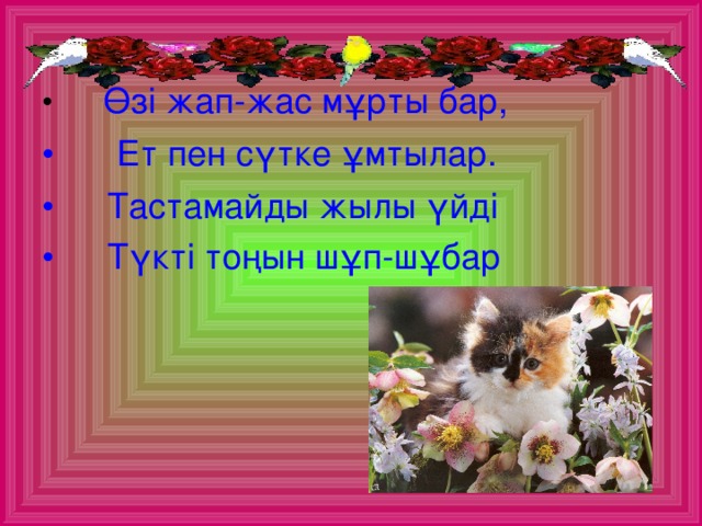 Өзі жап-жас мұрты бар,  Ет пен сүтке ұмтылар.  Тастамайды жылы үйді  Түкті тоңын шұп-шұбар