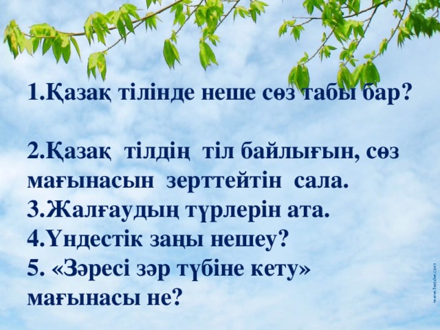 1.Қазақ тілінде неше сөз табы бар? 2.Қазақ тілдің тіл байлығын, сөз мағынасын  зерттейтін сала. 3.Жалғаудың түрлерін ата. 4.Үндестік заңы нешеу? 5.  «Зәресі зәр түбіне кету» мағынасы не?