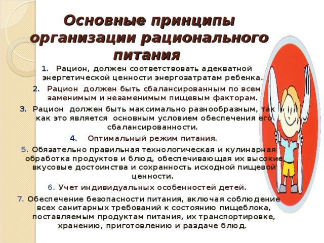 Основные принципы организации рационального питания Рацион, должен соответствовать адекватной энергетической ценности энергозатратам ребенка. Рацион должен быть сбалансированным по всем заменимым и незаменимым пищевым факторам. Рацион должен быть максимально разнообразным, так как это является основным условием обеспечения его сбалансированности. Оптимальный режим питания. 5. Обязательно правильная технологическая и кулинарная обработка продуктов и блюд, обеспечивающая их высокие вкусовые достоинства и сохранность исходной пищевой ценности. 6. Учет индивидуальных особенностей детей. 7. Обеспечение безопасности питания, включая соблюдение всех санитарных требований к состоянию пищеблока, поставляемым продуктам питания, их транспортировке, хранению, приготовлению и раздаче блюд.