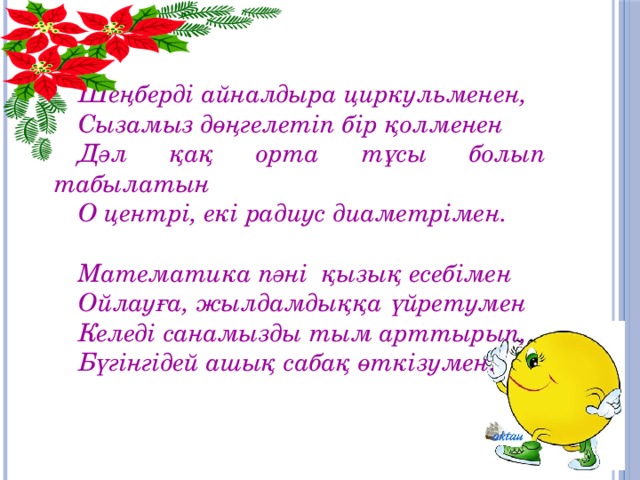 Шеңберді айналдыра циркульменен, Сызамыз дөңгелетіп бір қолменен Дәл қақ орта тұсы болып табылатын О центрі, екі радиус диаметрімен.  Математика пәні қызық есебімен Ойлауға, жылдамдыққа үйретумен Келеді санамызды тым арттырып, Бүгінгідей ашық сабақ өткізумен.