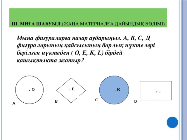 ІІІ. Миға шабуыл (жаңа материалға дайындық бөлімі)  Мына фигураларға назар аударыңыз. А, В, С, Д фигураларының қайсысының барлық нүктелері берілген нүктеден ( О, Е, К, L) бірдей қашықтықта жатыр? . Е . О . К . L С В D А