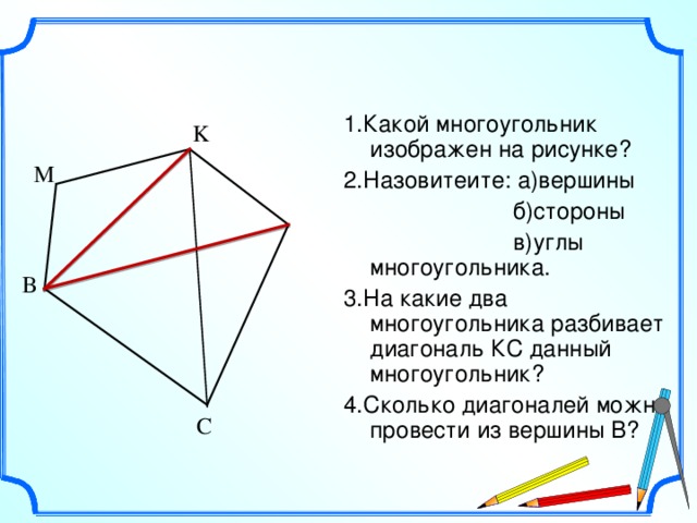 1.Какой многоугольник изображен на рисунке? 2.Назовитеите: а)вершины  б)стороны  в)углы многоугольника. 3.На какие два многоугольника разбивает диагональ КС данный многоугольник? 4.Сколько диагоналей можно провести из вершины В? K М  L В С