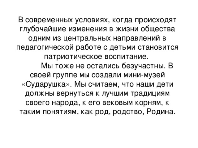 В современных условиях, когда происходят глубочайшие изменения в жизни общества одним из центральных направлений в педагогической работе с детьми становится патриотическое воспитание.  Мы тоже не остались безучастны. В своей группе мы создали мини-музей «Сударушка». Мы считаем, что наши дети должны вернуться к лучшим традициям своего народа, к его вековым корням, к таким понятиям, как род, родство, Родина.