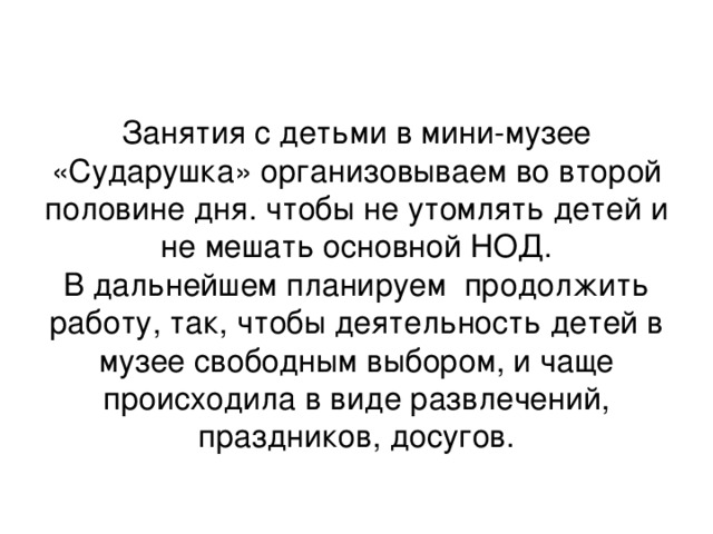 Занятия с детьми в мини-музее «Сударушка» организовываем во второй половине дня. чтобы не утомлять детей и не мешать основной НОД.  В дальнейшем планируем продолжить работу, так, чтобы деятельность детей в музее свободным выбором, и чаще происходила в виде развлечений, праздников, досугов.