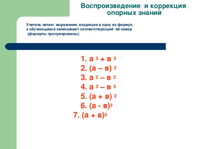 Воспроизведение и коррекция  опорных знаний Учитель читает выражение, входящее в одну из формул, а обучающиеся записывают соответствующий ей номер  (формулы пронумерованы).              1. а 3 + в 3  2. (а – в) 2  3. а 2 – в 2  4. а 3 – в 3  5. (а + в) 2   6. (а - в) 3  7. (а + в) 3