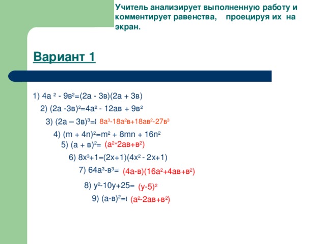 Учитель анализирует выполненную работу и комментирует равенства, проецируя их на экран .  Вариант 1 1) 4а 2 - 9в 2 =(2а - 3в)(2а + 3в) 2) (2а -3в) 2 =4а 2 - 12ав + 9в 2 3) (2а – 3в) 3 =8а 3 -18а 2 в+18ав 2 +27в 3 8а 3 -18а 2 в+18ав 2 -27в 3 4) ( m + 4 n ) 2 = m 2 + 8 mn + 16 n 2 5) ( a + в) 2 =(а - в) 2 (а 2+ 2ав+в 2 ) 6) 8х 3 +1=(2х+1)(4х 2 - 2х+1) 7) 64а 3 -в 3 =(4а+в)(16а 2 -4ав+в 2 ) (4а-в)(16а 2 +4ав+в 2 ) 8) у 2 -10у+25=(у+5) 2 (у-5) 2 9) (а-в) 2 =в 2 -а 2 (а 2 -2ав+в 2 )