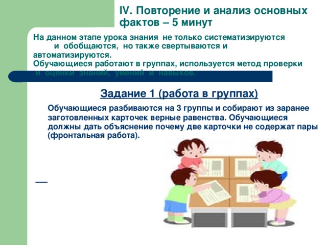 IV . Повторение и анализ основных фактов – 5 минут На данном этапе урока знания не только систематизируются и обобщаются, но также свертываются и автоматизируются.  Обучающиеся работают в группах, используется метод проверки и оценки знаний, умений и навыков.   Задание 1 (работа в группах)  Обучающиеся разбиваются на 3 группы и собирают из заранее заготовленных карточек верные равенства. Обучающиеся должны дать объяснение почему две карточки не содержат пары (фронтальная работа).