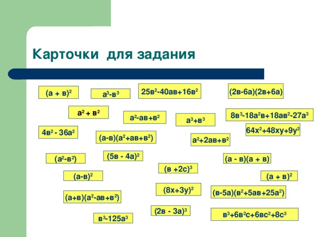 Карточки для задания (2в-6а)(2в+6а) 25в 2 -40ав+16в 2 (а + в) 2 а 3 -в 3 а 2 + в 2 8в 3 -18а 2 в+18ав 2 -27а 3 а 2 -ав+в 2 а 3 +в 3 64х 2 +48ху+9у 2 4в 2 - 36а 2 (а-в)(а 2 +ав+в 2 ) а 2 +2ав+в 2 (5в - 4а) 2 (а 2 -в 2 ) (а - в)(а + в) (в +2с) 3 (а-в) 2 (а + в) 2 (8х+3у) 2 (в-5а)(в 2 +5ав+25а 2 ) (а+в)(а 2 -ав+в 2 ) (2в - 3а) 3 в 3 +6в 2 с+6вс 2 +8с 3 в 3 -125а 3